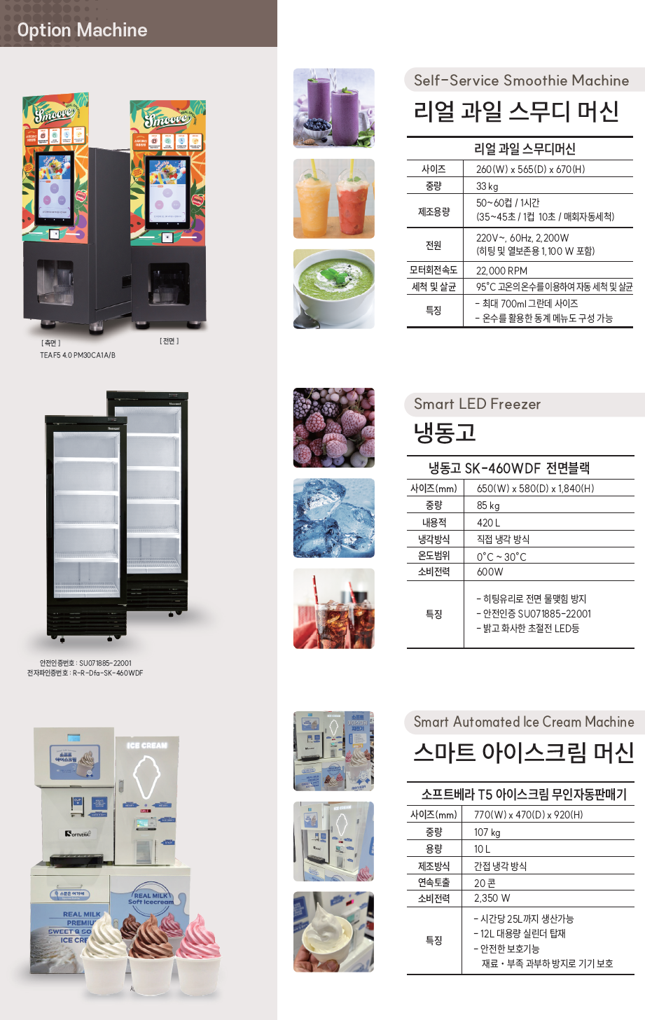 Option Machine Self-Service Smoothie Machine 리얼 과일 스무디 머신   [리얼 과일 스무디머신 스펙]   사이즈: 260(W) x 565(D) x 670(H)   중량: 33 kg   제조용량: 50~60컵 / 1시간 (35~45초 / 1컵 10초 / 매회자동세척)   전원: 220V~, 60Hz, 2,200W (히팅 및 열보존용 1,100 W 포함)   모터회전속도: 22,000 RPM   세척 및 살균: 95℃ 고온의 온수를 이용하여 자동 세척 및 살균   특징: 최대 700ml 그란데 사이즈 / 온수를 활용한 동계 메뉴도 구성 가능  Smart LED Freezer 냉동고   [냉동고 SK-460WDF 전면블랙 스펙]   사이즈(mm): 650(W) x 580(D) x 1,840(H)   중량: 85 kg   내용적: 420 L   냉각방식: 직접 냉각 방식   온도범위: 0℃ ~ 30℃   소비전력: 600W   특징: 히팅유리로 전면 물맺힘 방지 / 안전인증 SU071885-22001 / 밝고 화사한 초절전 LED등   안전인증번호 : SU071885-22001   전자파인증번호 : R-R-Dfa-SK-460WDF   