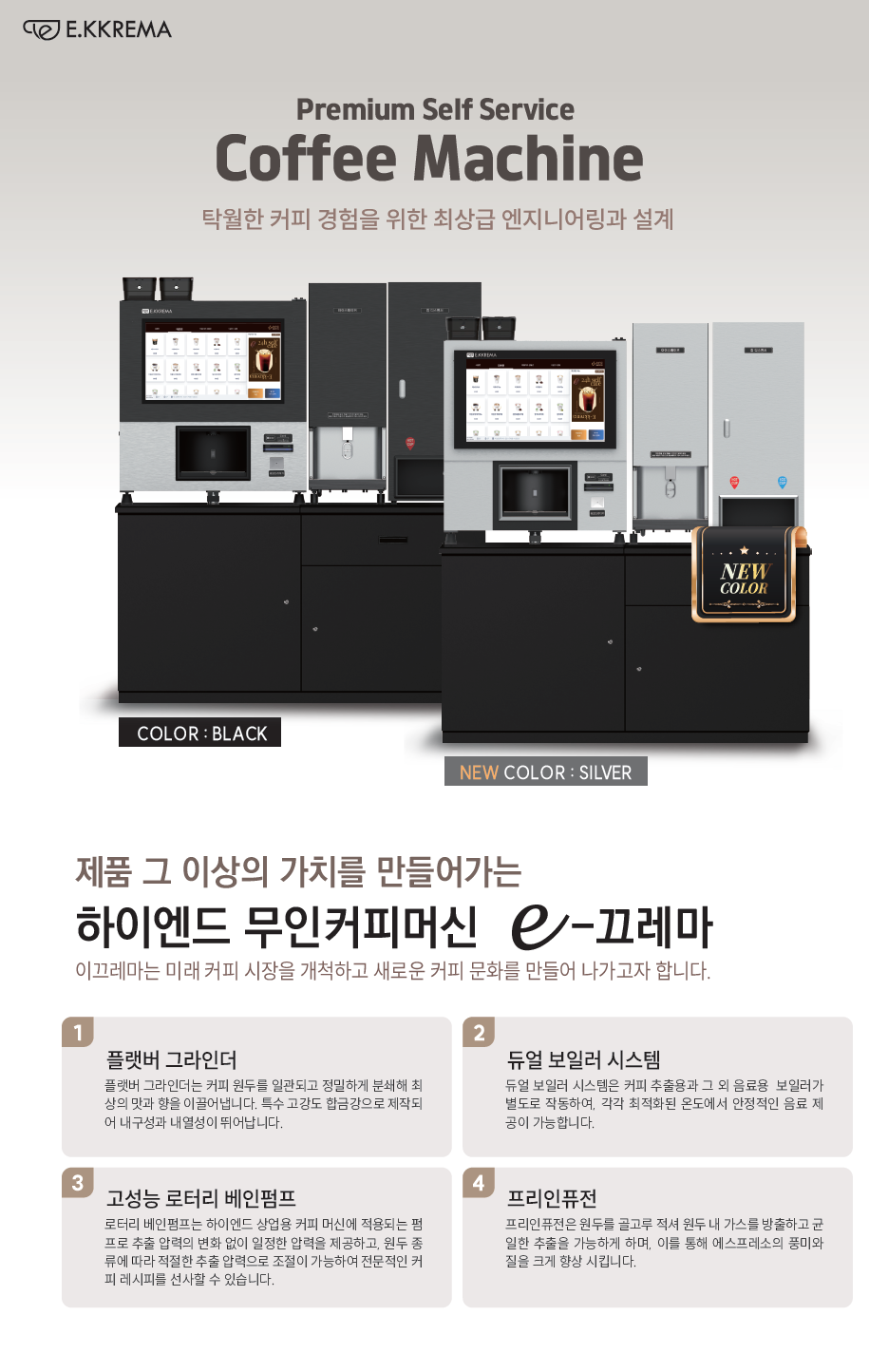 제품 그 이상의 가치를 만들어가는 하이엔드 무인커피머신 e-끄레마 이끄레마는 미래 커피 시장을 개척하고 새로운 커피 문화를 만들어 나가고자 합니다.   플랫버 그라인더 플랫버 그라인더는 커피 원두를 일관되고 정밀하게 분쇄해 최상의 맛과 향을 이끌어냅니다. 특수 고강도 합금강으로 제작되어 내구성과 내열성이 뛰어납니다.   듀얼 보일러 시스템 듀얼 보일러 시스템은 커피 추출용과 그 외 음료용 보일러가 별도로 작동하여, 각각 최적화된 온도에서 안정적인 음료 제공이 가능합니다.   고성능 로터리 베인펌프 로터리 베인펌프는 하이엔드 상업용 커피 머신에 적용되는 펌프로 추출 압력의 변화 없이 일정한 압력을 제공하고, 원두 종류에 따라 적절한 추출 압력으로 조절이 가능하여 전문적인 커피 레시피를 선사할 수 있습니다.   프리인퓨전 프리인퓨전은 원두를 골고루 적셔 원두 내 가스를 방출하고 균일한 추출을 가능하게 하며, 이를 통해 에스프레소의 풍미와 질을 크게 향상 시킵니다.  컬러: 블랙, 실버, 화이트