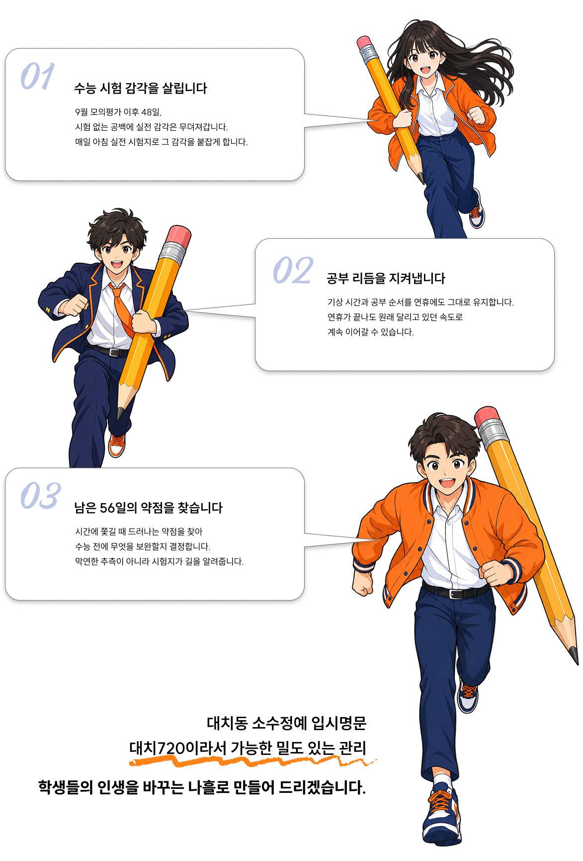1. 수능 시험 감각을 살립니다.  - 9월 모의평가 이후 48일, 시험 없는 공백에 실전 감각은 무뎌져갑니다. 매일 아침 실전 시험지로 그 감각을 붙잡게 합니다.   2. 공부 리듬을 지켜냅니다 - 기상 시간과 공부 순서를 연휴에도 그대로 유지합니다. 연휴가 끝나도 원래 달리고 있던 속도로 계속 이어갈 수 있습니다.  3. 남은 56일의 약점을 찾습니다 - 시간에 쫓길 때 드러나는 약점을 찾아 수능 전에 무엇을 보완할지 결정합니다. 막연한 추측이 아니라 시험지가 길을 알려줍니다.    대치동 소수정예 입시전문 대치720이라서 가능한 밀도 있는 관리 - 학생들의 인생을 바꾸는 나흘로 만들어 드리겠습니다.