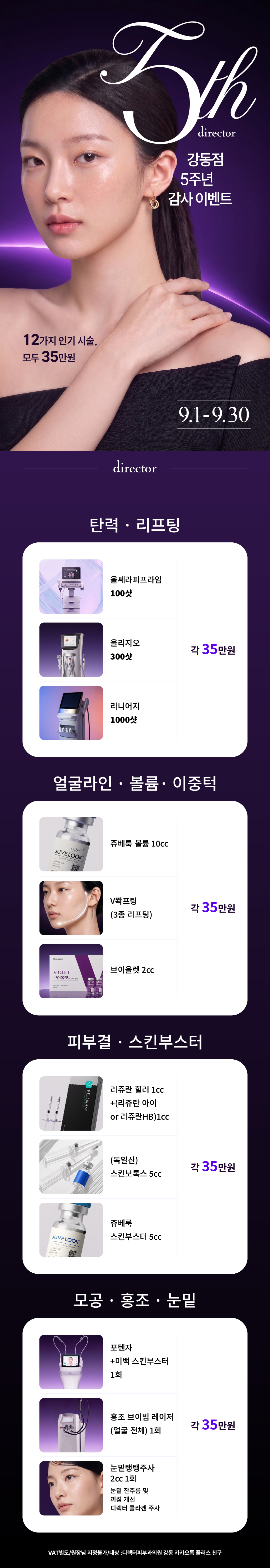 디렉터피부과의원 강동점 9월 5주년 이벤트 가격표리프팅 -울쎄라피프라임 100샷35만원 -올리지오 300샷35만원 -리니어지 1000샷35만원 -V쫙프팅(3종 리프팅)35만원 윤곽주사 -브이올렛 2cc35만원 스킨부스터 -리쥬란 힐러 1cc+(리쥬란 아이 or 리쥬란HB)1cc35만원 -독일산 스킨보톡스 5cc35만원 -쥬베룩 스킨부스터 5cc35만원 -포텐자+미백 스킨부스터 1회35만원 색소 -홍조 브이빔 레이저(얼굴전체)1회35만원 콜라겐주사 -쥬베룩 볼륨 10cc35만원 -눈밑탱탱주사  2cc 1회35만원