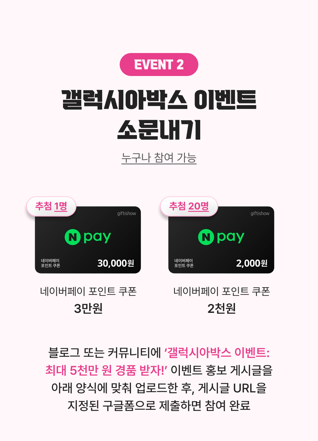 이벤트 2 갤럭시아박스 이벤트 소문내기: 추첨 1명에게 네이버페이 포인트 쿠폰 3만 원, 추첨 20명에게 네이버페이 포인트 쿠폰 2천 원 지급. 블로그 또는 커뮤니티에 ‘갤럭시아박스 이벤트-최대 5천만 원 경품 받자’ 이벤트 홍보 게시글을 아래 양식에 맞춰 업로드한 후, 게시글 URL을 지정된 구글폼으로 제출하면 참여 완료