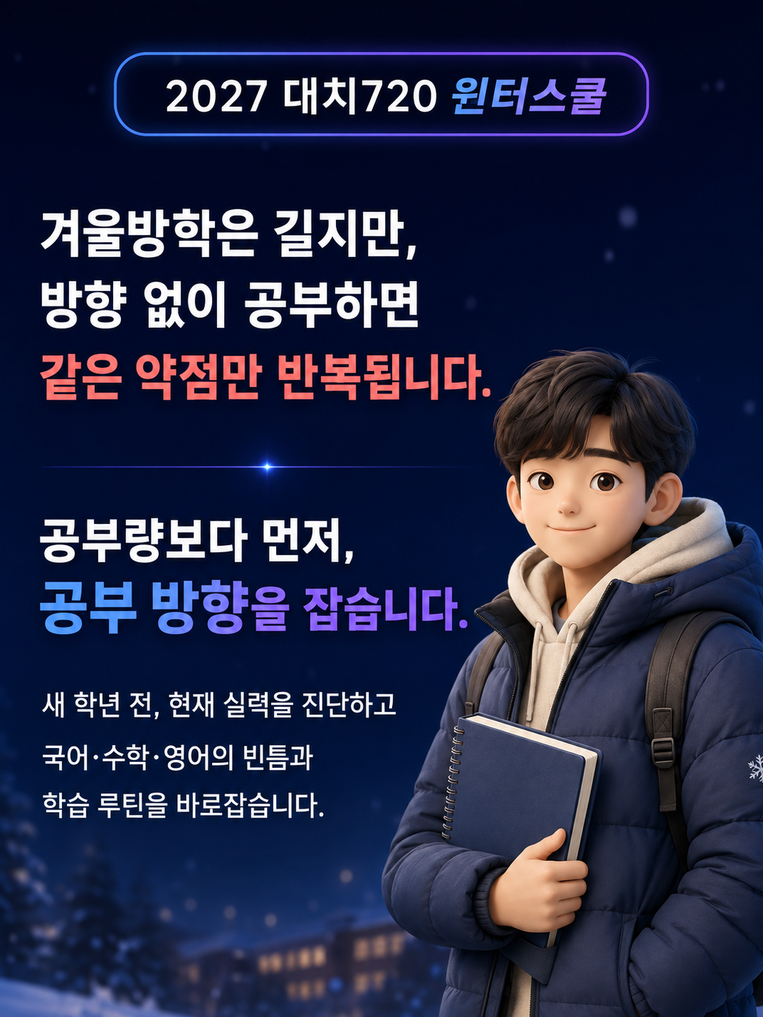 <p>모든 방학 중 가장 긴 겨울방학. 새 학년이 시작되기 전, 물줄기부터 바로잡아 수능과 대입의 큰 흐름을 바꿀 수 있는 절호의 기회입니다.</p><p>학생의 1분도 허투루 낭비하지 않고 꽉꽉 눌러 담아 일 년 같은 한 달을 보낼 수 있도록 대치720이 함께 뛰겠습니다.</p><h2>대치720 윈터스쿨 부트캠프란? 수많은 재수 성공 신화를 만들어낸 개인 맞춤 720핀셋학습법으로 단기간에 초집중, 몰입할 수 있게 하는 재학생 방학 프로그램입니다.</h2><p>내신과 수능의 기본 실력을 결정하는 국어, 수학, 영어! 초집중 부트캠프로 성적을 재부팅하자!</p>