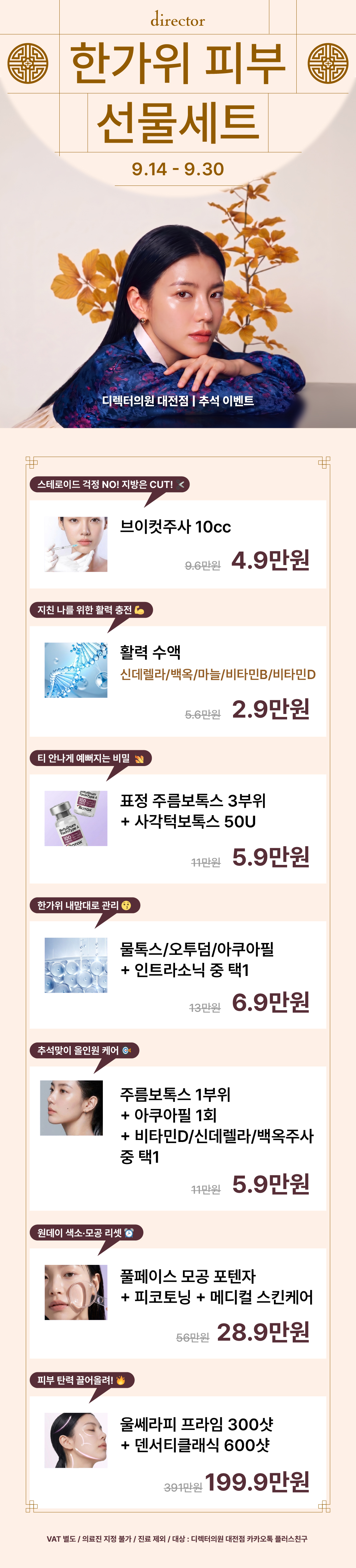 디렉터의원 대전점 9월 이벤트 가격표 보톡스 -주름보톡스 내맘대로 3부위(뉴럭스)3.9만원 스킨부스터 -얼굴전체 스킨 보톡스 3cc(뉴럭스)+물광주사 2.5cc14.9만원 -리쥬란힐러 2cc24.9만원 -쥬베룩 스킨 1cc3.9만원 -쥬베룩 볼륨 10cc39만원 -레디어스 1실린지79만원 -더마샤인3만원 색소 -기미잡티 피코플러스 1회9.9만원 -기미잡티 색소 포텐자 1회19.9만원 여드름흉터 -흉터 1cm Basic9.9만원 -여드름 흉터 1cm Premium14.9만원 -큐어젯 콰트로 노즐3만원 리프팅 -울쎄라 100샷 39.9만원 -울쎄라 300샷89.9만원 -울쎄라 300샷+써마지 600샷279만원
