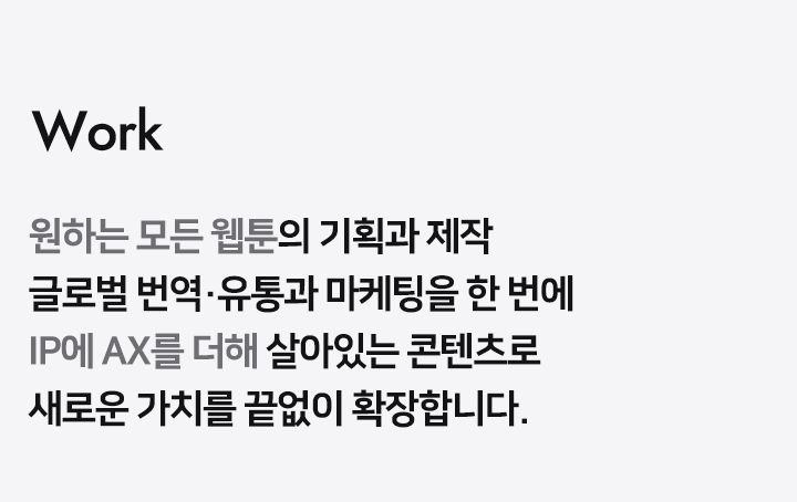 Work 원하는 모든 웹툰/소설의 기획과 제작 국내외 번역 유통과 마케팅을 한 번에 콘텐츠의 모든 create와 sale 과정에 전문가 그룹이 함께합니다