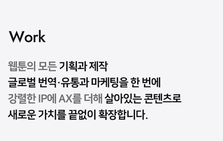 Work 원하는 모든 웹툰/소설의 기획과 제작 국내외 번역 유통과 마케팅을 한 번에 콘텐츠의 모든 create와 sale 과정에 전문가 그룹이 함께합니다
