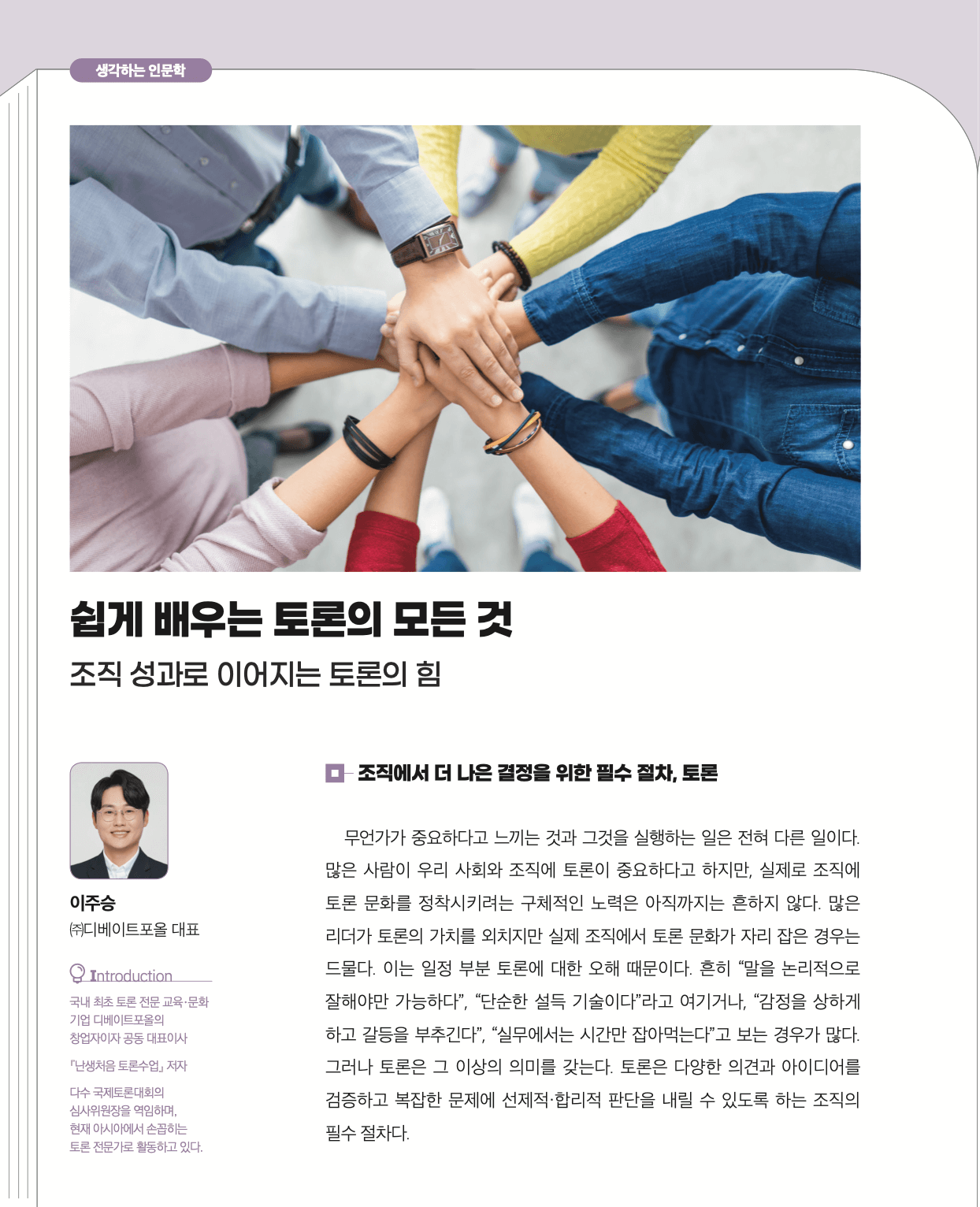 무언가가 중요하다고 느끼는 것과 그것을 실행하는 일은 전혀 다른 일이다. 많은 사람이 우리 사회와 조직에 토론이 중요하다고 하지만, 실제로 조직에 토론 문화를 정착시키려는 구체적인 노력은 아직까지는 흔하지 않다. 많은 리더가 토론의 가치를 외치지만 실제 조직에서 토론 문화가 자리 잡은 경우는 드물다. 이는 일정 부분 토론에 대한 오해 때문이다. 흔히 말을 논리적으로 잘해야만 가능하다", 단순한 설득 기술이다"라고 여기거나, "감정을 상하게 하고 갈등을 부추긴다", 실무에서는 시간만 잡아먹는다"고 보는 경우가 많다. 그러나 토론은 그 이상의 의미를 갖는다. 토론은 다양한 의견과 아이디어를 검증하고 복잡한 문제에 선제적•합리적 판단을 내릴 수 있도록 하는 조직의 필수 절차다.
