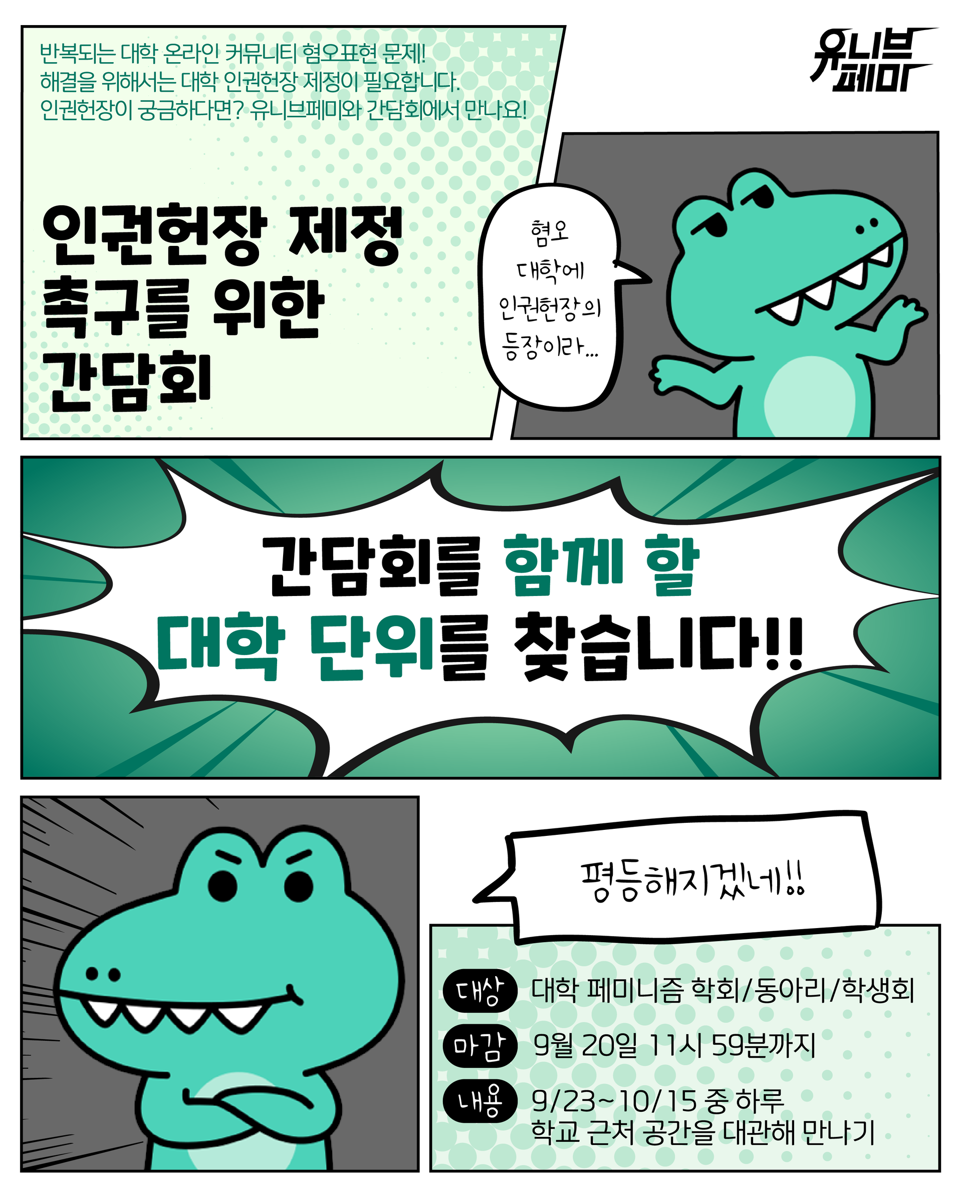 [그림설명] 세로가 더 긴 직사각형 포스터. 우측 상단에는 검은색으로 유니브페미 로고가 작게 그려져 있고, 포스터 전체에 걸쳐 만화처럼 칸이 나뉘어져 있다. 첫 번째 칸은 밝은 연두색 배경에 그보다 조금 진한 색으로 땡땡이가 그려져 있고, 작은 초록색 글씨로 "반복되는 대학 온라인 커뮤니티 혐오표현 문제! 해결을 위해서는 대학 인권헌장 제정이 필요합니다. 인권헌장이 궁금하다면? 유니브페미와 간담회에서 만나요!" 라고 쓰여져 있다. 그 아래 두껍고 큰 글씨로 "인권헌장 제정 촉구를 위한 간담회"라고 제목이 적혀 있다. 그 옆 칸은 회색 배경에 어깨를 으쓱이고 있는 악어 캐릭터가 그려져 있고, "혐오 대학에 인권헌장의 등장이라..."라고 쓰인 말풍선이 띄워져 있다. 그 아래에는 가로로 길게 초록색 칸이 있는데, 뾰족한 말풍선이 칸을 전부 채울 정도로 크게 그려져 있고 크고 두꺼운 글씨로 "간담회를 함께 할 대학 단위를 찾습니다!!"라고 쓰여 있다. 하단에는 사선으로 강조 표시가 들어간 회색 칸 안에 팔짱을 끼고 있는 악어 캐릭터가 그려져 있고, 사각형 말풍선으로 "평등해지겠네!!"라고 말하고 있다. 말풍선과 살짝 겹치게 그려진 가장 작은 마지막 칸에는 첫 번째 칸과 마찬가지로 연두색 배경에 땡땡이 효과가 그려져 있고, "대상: 대학 페미니즘 학회/동아리/힉생회", "마감: 9월 20일 11시 59분까지", "내용: 9/23~10/15 중 하루, 학교 근처 공간을 대관해 만나기"라고 안내가 적혀 있다. [그림설명 끝]