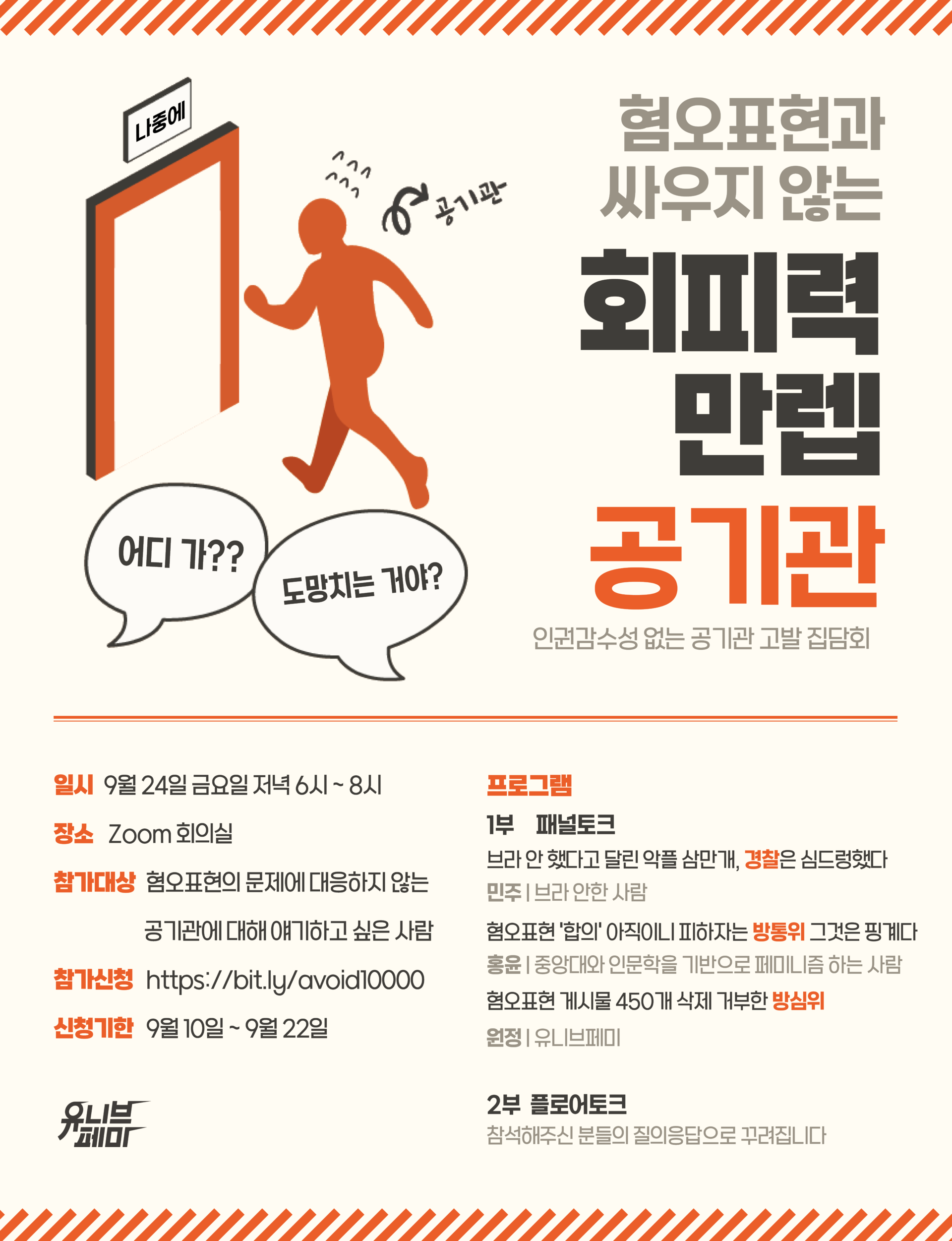 (포스터 설명 시작)  4:3 직사각형의 연한 노란색 배경. 포스터 위, 아래 테두리에 주황색 빗금이 쳐있다. 중앙에 길게 표시된 주황색 중앙선을 기준으로 포스터 상단 오른쪽에는 “혐오표현과 싸우지 않는 회피력 만렙 공기관”이라고 포스터 제목이 적혀있다. 제목 왼쪽에는 주황색으로 칠해진 사람 형상이 식은 땀을 흘리며 황급히 “나중에”라고 적힌 비상구로 향하는 이미지가 삽입되어 있다. 사람 형상 바로 옆에 화살표를 표시한 뒤 “공기관”이라는 문구를 삽입했다. 이미지 밑에 있는 두 개의 흰색 말풍선에는 각각 “어디가??”, “도망치는 거야?”라고 적혀있다.  포스터 하단 왼쪽에는 “일시 9월 24일 금요일 저녁 6시부터 8시. 장소 줌 회의실. 참가대상 혐오표현의 문제에 대응하지 않는 공기관에 대해 얘기하고 싶은 사람. 참가신청 http://bit.ly/avoid10000. 신청기한 9월10일부터 9월 22일”이라고 적혀있다. 오른쪽에는 “프로그램 1부 패널토크”가 적혀있고 그 밑에 패널토크 주제와 패널들을 설명하는 문구가 삽입되어 있다. 첫 번째 주제로, “브라 안 했다고 달린 악플 삼만개, 경찰은 심드렁했다.”가 적혀있고 밑에 패널 “민주, 브라 안 한 사람”이라고 작게 적혀있다. 두 번째 주제로, “혐오표현의 ‘합의’ 아직이니 피하자는 방통위 그것은 핑계다.”가 적혀있고 밑에 패널 “홍윤, 중앙대와 인문학을 기반으로 페미니즘 하는 사람”이라고 작게 적혀있다. 세 번째 주제로, “혐오표현 게시물 450개 삭제 거부한 방심위”가 적혀있고 밑에 패널 “원정, 유니브페미”라고 작게 적혀있다. 그 밑에 “2부 플로어토크”가 적혀있고 바로 밑에 “참석해주신 분들의 질의응답으로 꾸려집니다”라고 플로어토크를 설명하고 있다.  왼쪽 하단에 유니브페미 로고가 검은색으로 삽입되어 있다. (포스터 설명 끝)