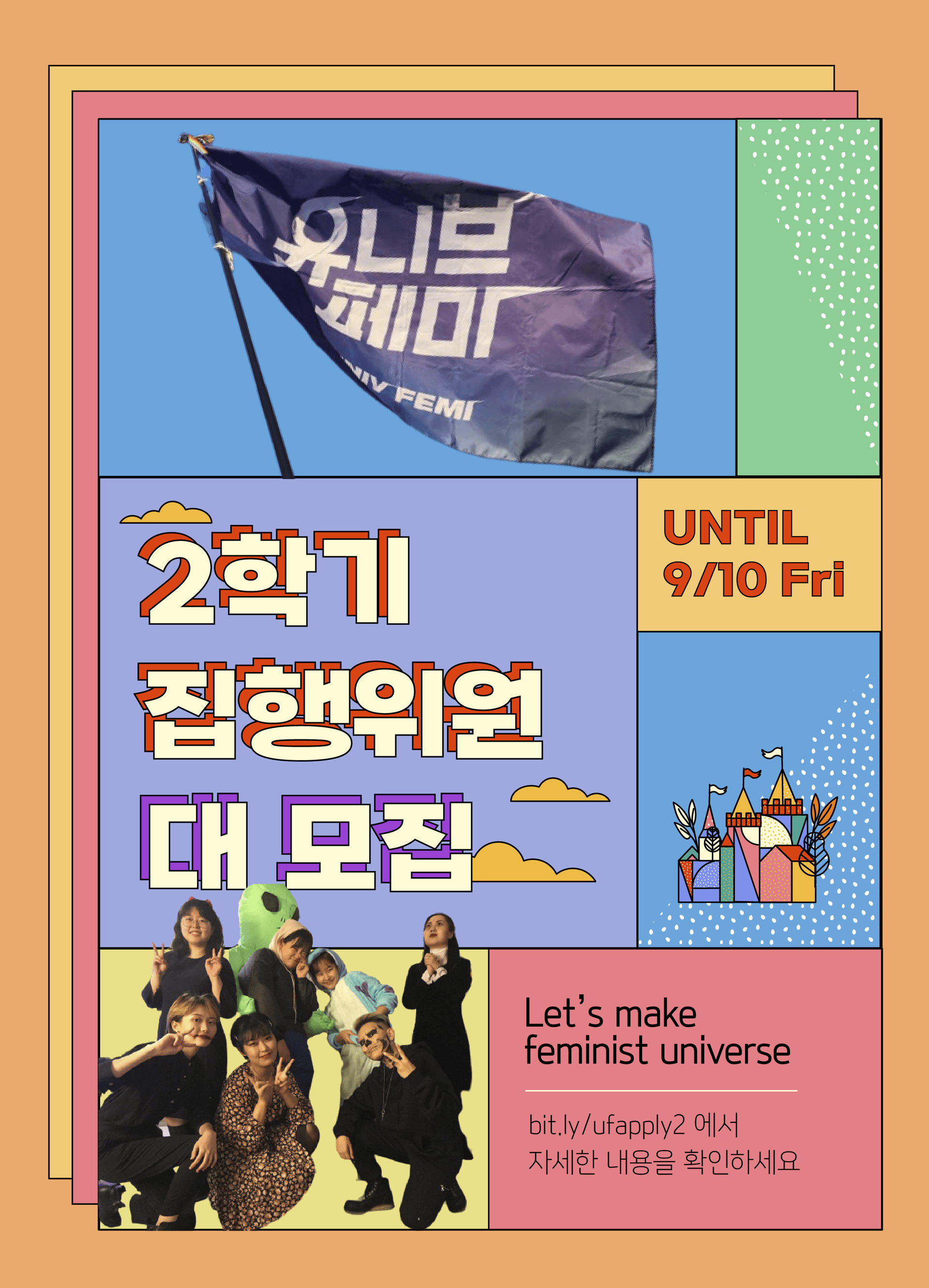 [사진설명] 세로가 더 긴 사각형 포스터 이미지. 주황색 배경 위에 같은 비율의 사각형이 종이처럼 세 장 겹쳐져 있다. 맨 위에 놓인 사각형 도형 안에는 칸이 나뉘어져 있어, 각각 파란색, 초록색, 보라색, 노란색, 분홍색으로 알록달록 칠해져 있다. 최상단의 파란색 칸에는 유니브페미 깃발이 흩날리고 있고, 그 아래 보라색 칸에는 밝은 노란색 글씨로 “2학기 집행위원 대 모집”이라고 적혀 있다. 우측의 납작한 노란색 칸에는 빨간색 글씨로 “UNTIL 9/10 Fri”라는 모집 기한이 쓰여 있고 그 아래 파란색 칸에는 칠교놀이로 만든 것 같은 성 그림이 있다. 최하단 좌측에는 유니브페미 집행위원들이 할로윈 코스튬을 입고 찍은 사진이 삽입되어 있고, 그 우측에는 검은색 글씨로 “Let’s make feminist universe / bit.ly/ufapply2 에서 자세한 내용을 확인하세요”라고 적힌 분홍색 칸이 있다. [설명 끝]