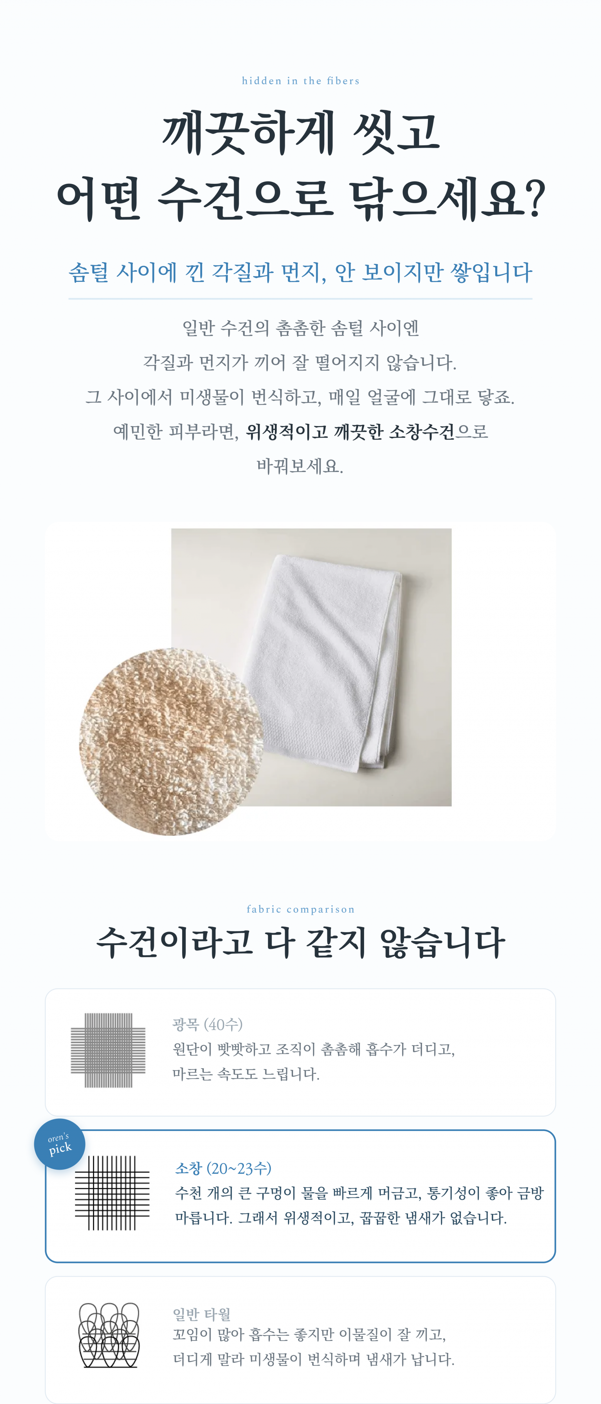 깨끗하게 씻고 어떤 수건으로 닦으세요? 소창은 수천 개의 큰 구멍이 물을 빠르게 머금고, 통기성이 좋아 금방 마릅니다. 그래서 위생적이고, 꿉꿉한 냄새가 여름에도 없습니다. 일반 타올은 꼬임이 많아 흡수는 좋지만 이물질이 잘 끼고, 더디게 말라 미생물이 번식하며 냄새가 납니다.