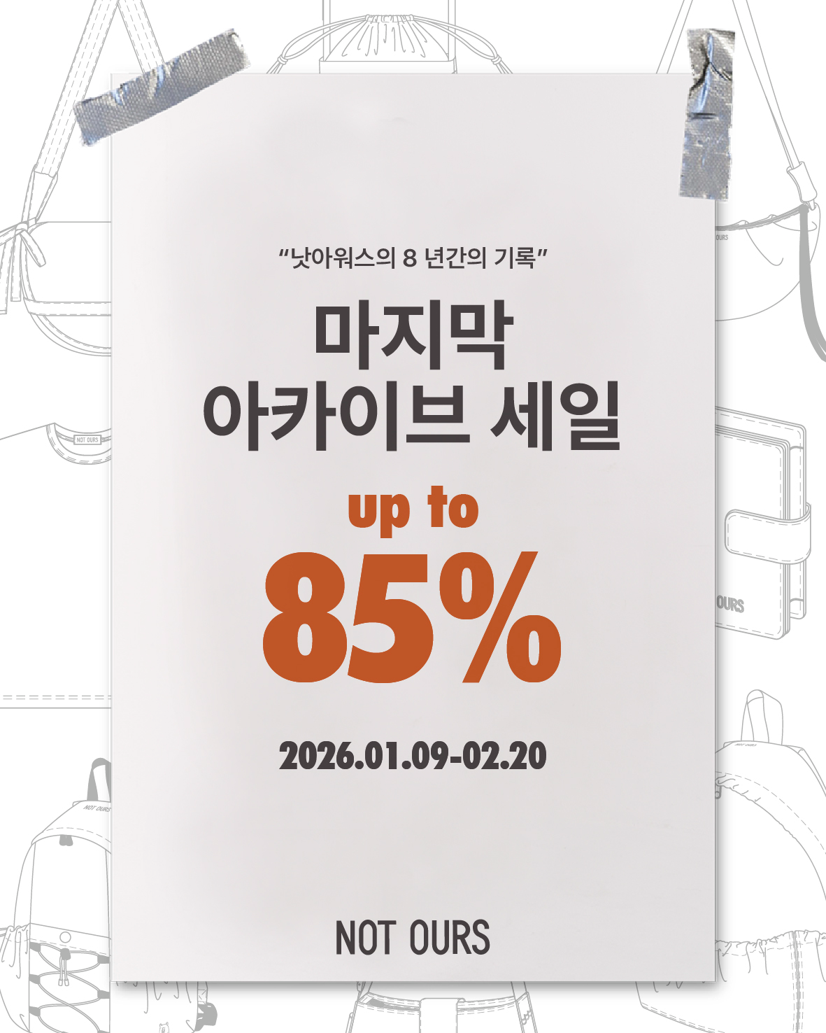 정가 대비 최소 50%부터 최대 85%까지,   낫아워스의 마지막 아카이브 세일을 진행합니다.  📌 마지막 아카이브 세일  • 기간: 1월 9일(금) 00:00 ~ 2월 20일 14:00  이번 세일은 재입고 없는 최종 재고로만 구성되며,  오직 낫아워스 온라인 & 쇼룸에서만 큰 세일 혜택을 누릴 수 있습니다.  낫아워스 온라인 스토어 회원 대상으로, 공식 세일 24시간 전 프리 오픈을 진행합니다.   홈페이지 회원 가입 후 마지막 제품을 가장 먼저 만나보세요!  📌쇼룸 데이  • 날짜: 1월 10일(토) 11:30 ~ 17:00  1월 10일 토요일, 오직 쇼룸에서만 구매 가능한 다양한 제품과 샘플을 함께 공개합니다.  당일 방문해 주신 분들께 세일가에서 추가 5% 현장 할인 혜택을 준비했습니다.  쇼룸에서 직접 인사 나눌 수 있기를 바랍니다🤍   더 자세한 내용은 차차 하나씩 전해 드릴 예정입니다.  낫아워스의 마지막 여정, 끝까지 함께 해 주세요. 감사합니다!✨