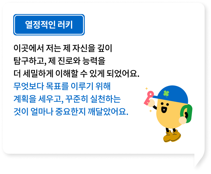 이곳에서 저는 제 자신을 깊이 탐구하고, 제 진로와 능력을 더 세밀하게 이해할 수 있게 되었어요. 무엇보다 목표를 이루기 위해 계획을 세우고, 꾸준히 실천하는 것이 얼마나 중요한지 깨달았어요.