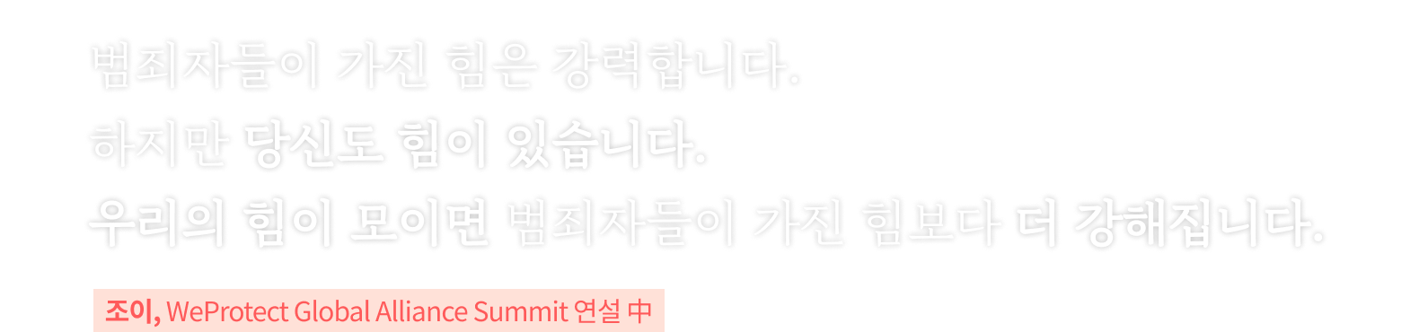 범죄자들이 가진 힘은 강력합니다. 하지만 당신도 힘이 있습니다. 우리의 힘이 모이면 범죄자들이 가진 힘보다 더 강해집니다. 조이, WeProtect Global Alliance Summit 연설 中