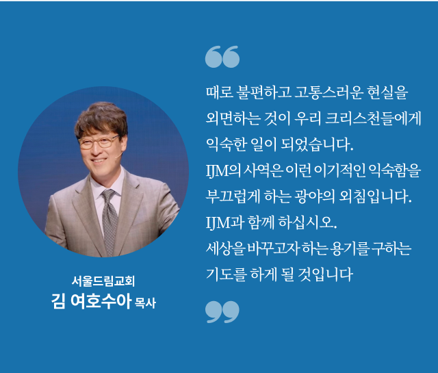때로 불편하고 고통스러운 현실을 외면하는 것이 우리 크리스천들에게 익숙한 일이 되었습니다. IJM의 사역은 이런 이기적인 익숙함을 부끄럽게 하는 광야의 외침입니다. IJM과 함께 하십시오. 세상을 바꾸고자 하는 용기를 구하는 기도를 하게 될 것입니다. 서울드림교회 김 여호수아 목사
