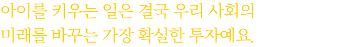 아이를 키우는 일은 결국 우리 사회의 미래를 바꾸는 가장 확실한 투자예요.
