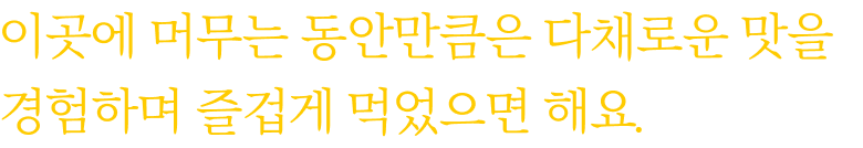 이곳에 머무는 동안만큼은 다채로운 맛을 경험하며 즐겁게 먹었으면 해요.