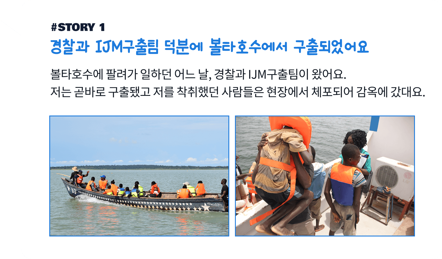 경찰과 IJM구출팀 덕분에 볼타호수에서 구출되었어요. 볼타호수에 팔려가 일하던 어느 날, 경찰과 IJM구출팀이 왔어요. 저는 곧바로 구출됐고 저를 착취했던 사람들은 현장에서 체포되어 감옥에 갔대요.