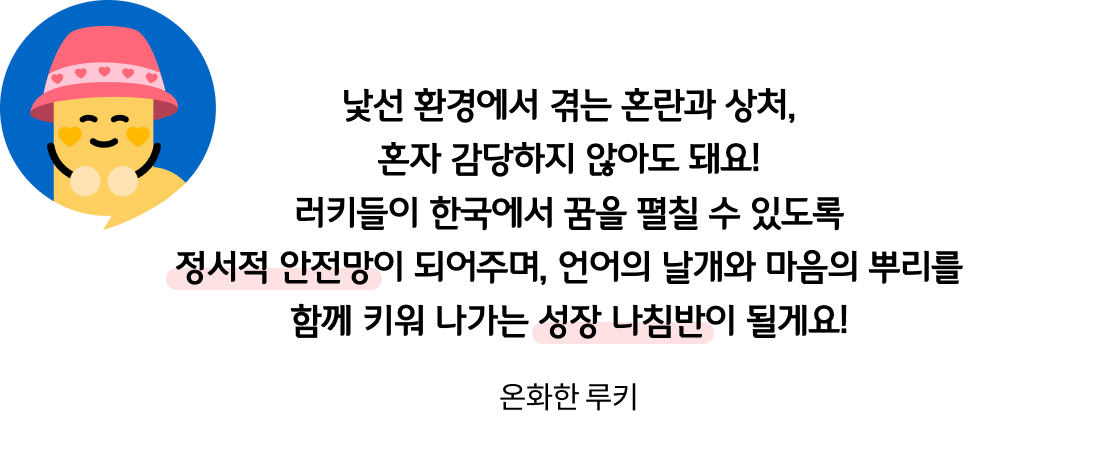 낯선 환경에서 겪는 혼란과 상처, 혼자 감당하지 않아도 돼요! 러키들이 한국에서 꿈을 펼칠 수 있도록 정서적 안전망이 되어주며, 언어의 날개와 마음의 뿌리를 함께 키워 나가는 성장 나침반이 될게요! 온화한 루키