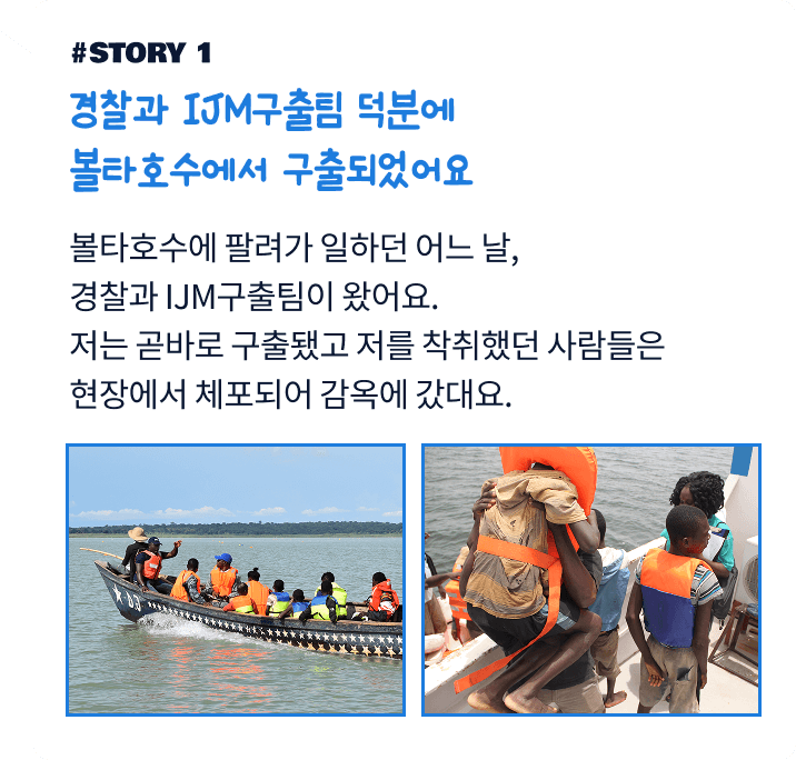 경찰과 IJM구출팀 덕분에 볼타호수에서 구출되었어요. 볼타호수에 팔려가 일하던 어느 날, 경찰과 IJM구출팀이 왔어요. 저는 곧바로 구출됐고 저를 착취했던 사람들은 현장에서 체포되어 감옥에 갔대요.