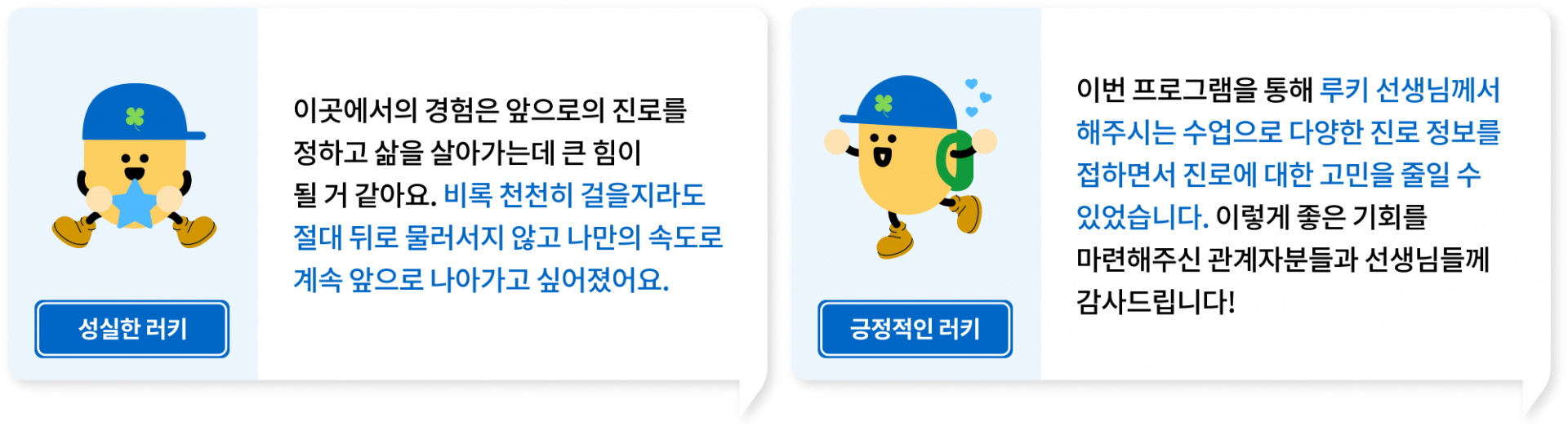 이곳에서의 경험은 앞으로의 진로를 정하고 삶을 살아가는데 큰 힘이 될 거 같아요. 비록 천천히 걸을지라도 절대 뒤로 물러서지 않고 나만의 속도로 계속 앞으로 나아가고 싶어졌어요., 이번 프로그램을 통해 루키 선생님께서 해주시는 수업으로 다양한 진로 정보를 접하면서 진로에 대한 고민을 줄일 수 있었습니다. 이렇게 좋은 기회를 마련해주신 관계자분들과 선생님들께 감사드립니다!