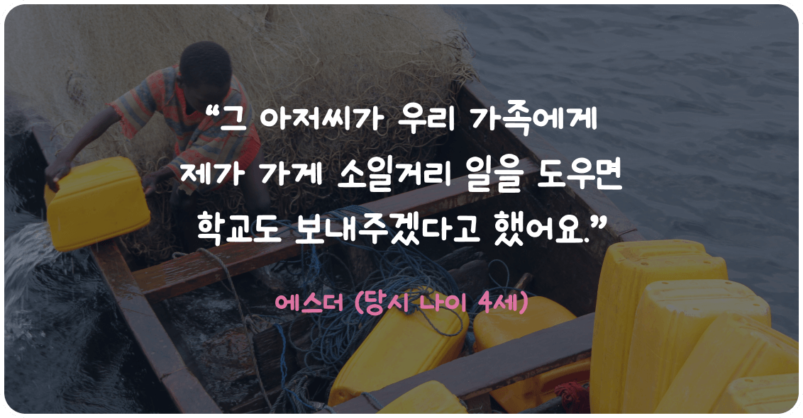 그 아저씨가 우리 가족에게 제가 가게 소일거리 일을 도우면 학교도 보내주겠다고 했어요. 에스더 (당시 나이 4세)