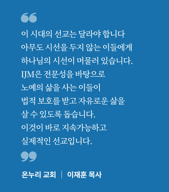 이 시대의 선교는 달라야 합니다. 아무도 시선을 두지 않는 이들에게 하나님의 시선이 머물러 있습니다. IJM은 전문성을 바탕으로 노예의 삶을 사는 이들이 법적 보호를 받고 자유로운 삶을 살 수 있도록 돕습니다. 이것이 바로 지속가능하고 실제적인 선교입니다.