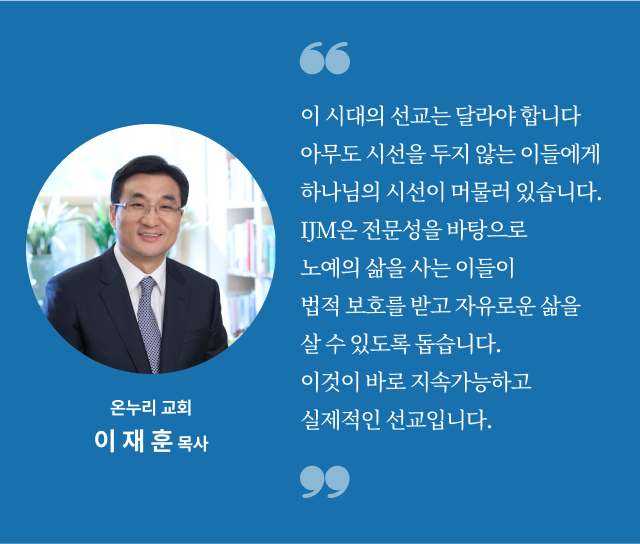 이 시대의 선교는 달라야 합니다. 아무도 시선을 두지 않는 이들에게 하나님의 시선이 머물러 있습니다. IJM은 전문성을 바탕으로 노예의 삶을 사는 이들이 법적 보호를 받고 자유로운 삶을 살 수 있도록 돕습니다. 이것이 바로 지속가능하고 실제적인 선교입니다. 온누리 교회
이재훈 목사