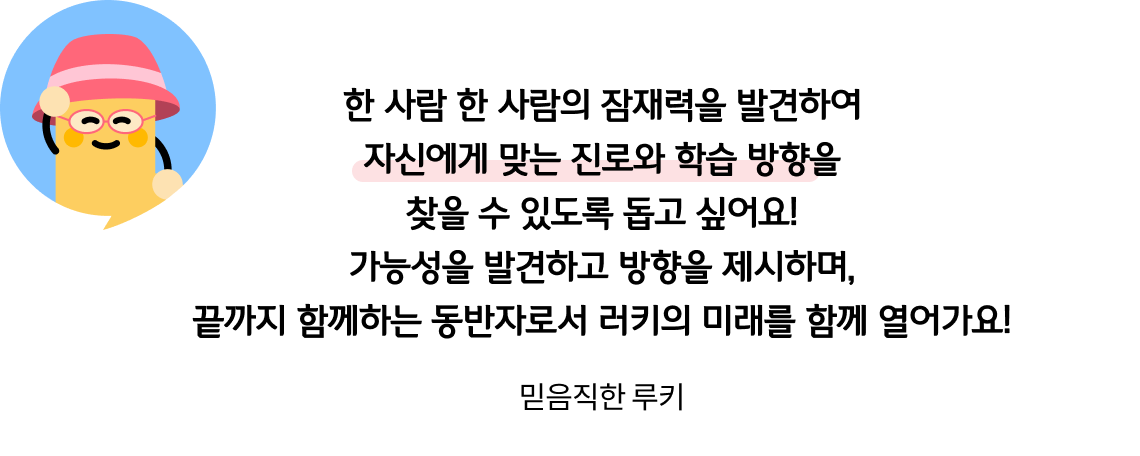 한 사람 한 사람의 잠재력을 발견하여 자신에게 맞는 진로와 학습 방향을 찾을 수 있도록 돕고 싶어요! 가능성을 발견하고 방향을 제시하며, 끝까지 함께하는 동반자로서 러키의 미래를 함께 열어가요! 믿음직한 루키