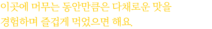 이곳에 머무는 동안만큼은 다채로운 맛을 경험하며 즐겁게 먹었으면 해요.