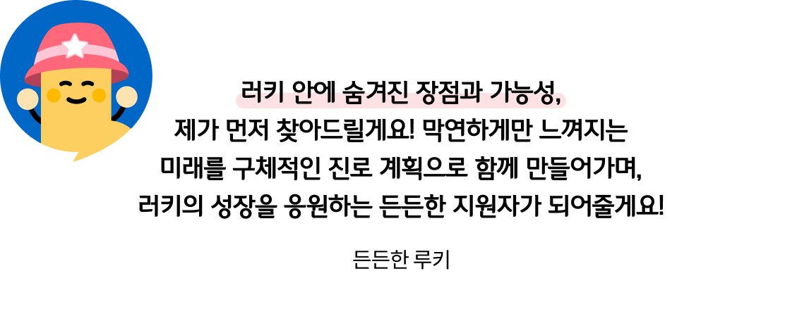 러키 안에 숨겨진 장점과 가능성, 제가 먼저 찾아드릴게요! 막연하게만 느껴지는 미래를 구체적인 진로 계획으로 함께 만들어가며, 러키의 성장을 응원하는 든든한 지원자가 되어줄게요! 든든한 루키