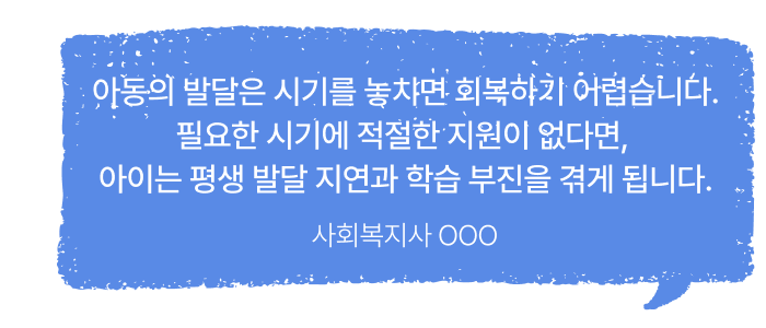 아동의 발달은 시기를 놓치면 회복하기 어렵습니다. 필요한 시기에 적절한 지원이 없다면, 아이는 평생 발달 지연과 학습 부진을 겪게 됩니다.