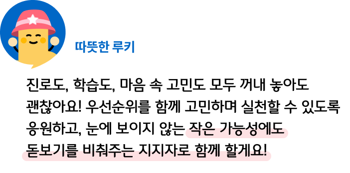 진로도, 학습도, 마음 속 고민도 모두 꺼내 놓아도 괜찮아요! 우선순위를 함께 고민하며 실천할 수 있도록 응원하고, 눈에 보이지 않는 작은 가능성에도 돋보기를 비춰주는 지지자로 함께 할게요! 따뜻한 루키
