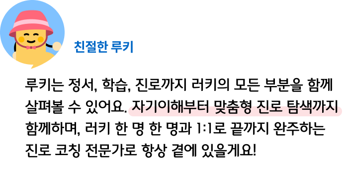 루키는 정서, 학습, 진로까지 러키의 모든 부분을 함께 살펴볼 수 있어요. 자기이해부터 맞춤형 진로 탐색까지 함께하며, 러키 한 명 한 명과 1:1로 끝까지 완주하는 진로 코칭 전문가로 항상 곁에 있을게요! 친절한 루키