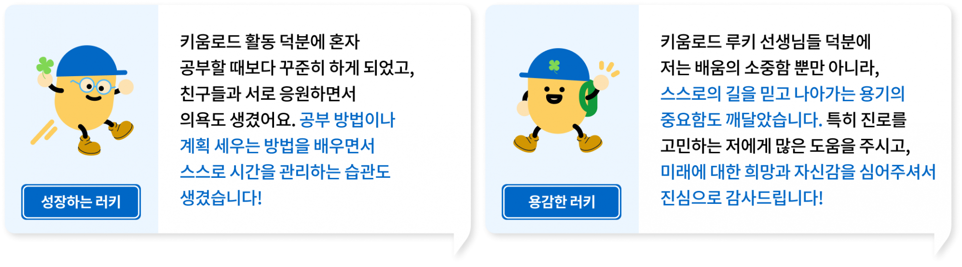 키움로드 활동 덕분에 혼자 공부할 때보다 꾸준히 하게 되었고, 친구들과 서로 응원하면서의욕도 생겼어요. 공부 방법이나 계획 세우는 방법을 배우면서 스스로 시간을 관리하는 습관도 생겼습니다!, 키움로드 루키 선생님들 덕분에 저는 배움의 소중함 뿐만 아니라, 스스로의 길을 믿고 나아가는 용기의 중요함도 깨달았습니다. 특히 진로를 고민하는 저에게 많은 도움을 주시고, 미래에 대한 희망과 자신감을 심어주셔서 진심으로 감사드립니다!