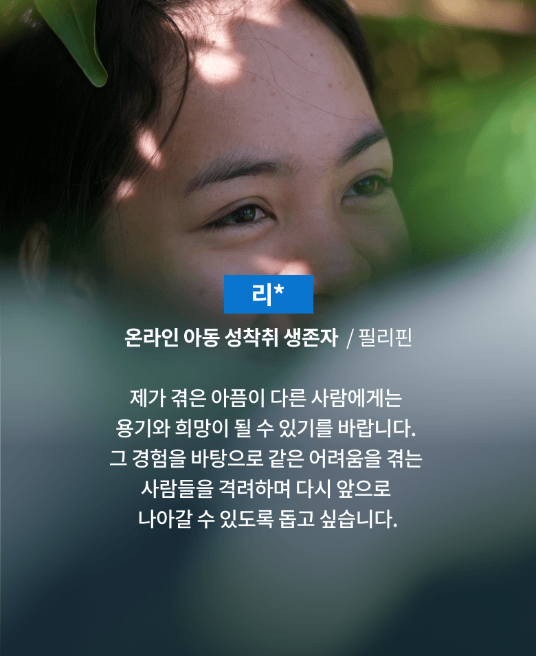리*, 온라인 아동 성착취 생존자, 필리핀, 제가 겪은 아픔이 다른 사람에게는 용기와 희망이 될 수 있기를 바랍니다. 그 경험을 바탕으로 같은 어려움을 겪는 사람들을 격려하며 다시 앞으로 나아갈 수 있도록 돕고 싶습니다.