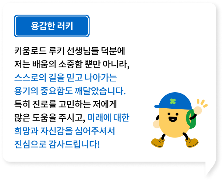 키움로드 루키 선생님들 덕분에 저는 배움의 소중함 뿐만 아니라, 스스로의 길을 믿고 나아가는 용기의 중요함도 깨달았습니다. 특히 진로를 고민하는 저에게 많은 도움을 주시고, 미래에 대한 희망과 자신감을 심어주셔서 진심으로 감사드립니다!
