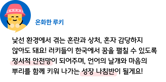 낯선 환경에서 겪는 혼란과 상처, 혼자 감당하지 않아도 돼요! 러키들이 한국에서 꿈을 펼칠 수 있도록 정서적 안전망이 되어주며, 언어의 날개와 마음의 뿌리를 함께 키워 나가는 성장 나침반이 될게요! 온화한 루키
