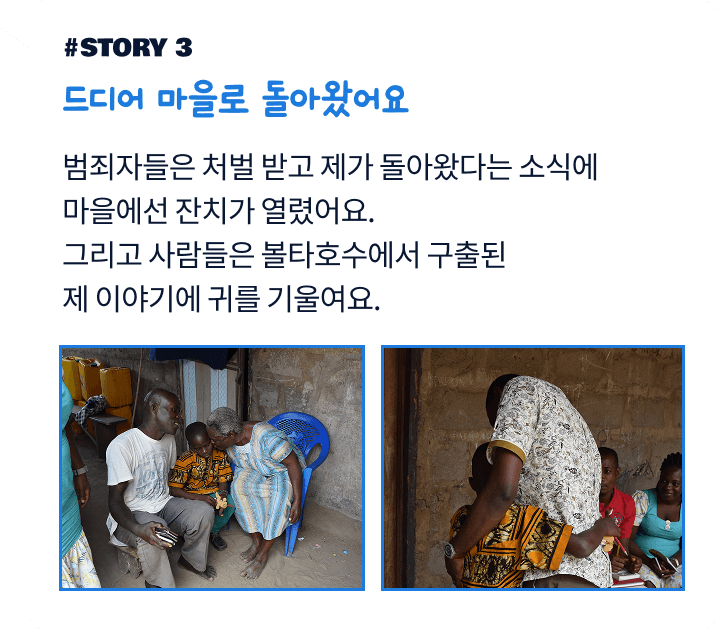 드디어 마을로 돌아왔어요. 범죄자들은 처벌 받고 제가 돌아왔다는 소식에 마을에선 잔치가 열렸어요. 그리고 사람들은 볼타호수에서 구출된 제 이야기에 귀를 기울여요.