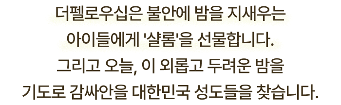 더펠로우십은 불안에 밤을 지새우는 아이들에게 샬롬을 선물합니다. 그리고 오늘, 이 외롭고 두려운 밤을 기도로 감싸안을 대한민국 성도들을 찾습니다.