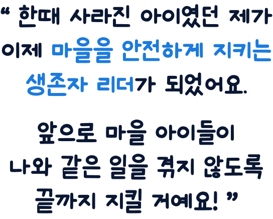한때 사라진 아이였던 제가 이제 마을을 안전하게 지키는 생존자 리더가 되었어요. 앞으로 마을 아이들이 나와 같은 일을 겪지 않도록 끝까지 지킬 거예요!