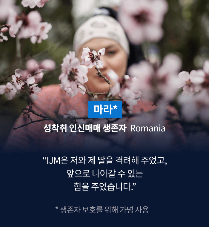 마라* 성착취 인신매매 생존자  Romania “IJM은 저와 제 딸을 격려해 주었고, 앞으로 나아갈 수 있는 힘을 주었습니다.” * 생존자 보호를 위해 가명 사용