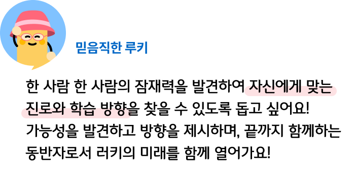 한 사람 한 사람의 잠재력을 발견하여 자신에게 맞는 진로와 학습 방향을 찾을 수 있도록 돕고 싶어요! 가능성을 발견하고 방향을 제시하며, 끝까지 함께하는 동반자로서 러키의 미래를 함께 열어가요! 믿음직한 루키