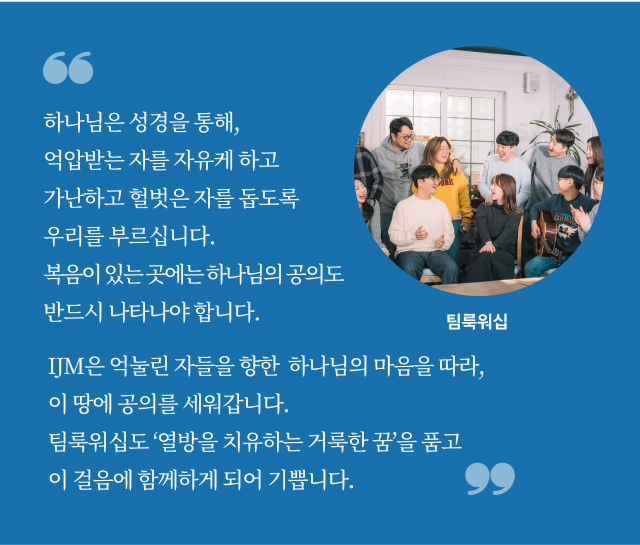 하나님은 성경을 통해, 억압받는 자를 자유케 하고 가난하고 헐벗은 자를 돕도록 우리를 부르십니다. 복음이 있는 곳에는 하나님의 공의도 반드시 나타나야 합니다. IJM은 억눌린 자들을 향한  하나님의 마음을 따라, 이 땅에 공의를 세워갑니다. 팀룩워십도 ‘열방을 치유하는 거룩한 꿈’을 품고 이 걸음에 함께하게 되어 기쁩니다. 팀룩워십