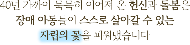 40년 가까이 묵묵히 이어져 온 헌신과 돌봄은 장애 아동들이 스스로 살아갈 수 있는 자립의 꽃을 피워냈습니다