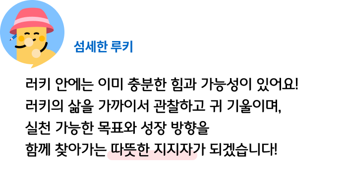 러키 안에는 이미 충분한 힘과 가능성이 있어요! 러키의 삶을 가까이서 관찰하고 귀 기울이며, 실천 가능한 목표와 성장 방향을 함께 찾아가는 따뜻한 지지자가 되겠습니다! 섬세한 루키
