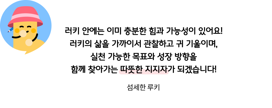 러키 안에는 이미 충분한 힘과 가능성이 있어요! 러키의 삶을 가까이서 관찰하고 귀 기울이며, 실천 가능한 목표와 성장 방향을 함께 찾아가는 따뜻한 지지자가 되겠습니다! 섬세한 루키