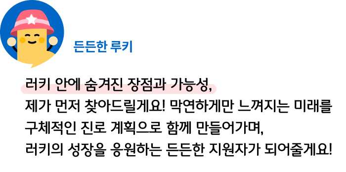 러키 안에 숨겨진 장점과 가능성, 제가 먼저 찾아드릴게요! 막연하게만 느껴지는 미래를 구체적인 진로 계획으로 함께 만들어가며, 러키의 성장을 응원하는 든든한 지원자가 되어줄게요! 든든한 루키