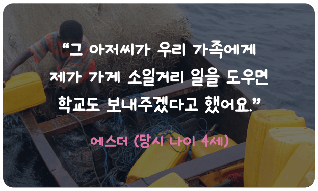 “그 아저씨가 우리 가족에게 제가 가게 소일거리 일을 도우면 학교도 보내주겠다고 했어요.” 에스더 (당시 나이 4세)