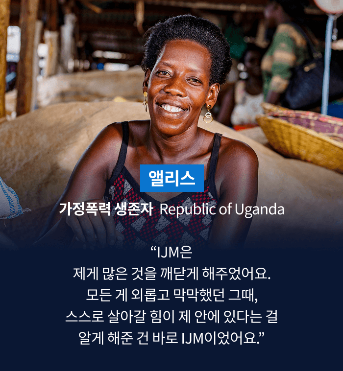 앨리스 가정폭력 생존자  Republic of Uganda “IJM은 제게 많은 것을 깨닫게 해주었어요. 모든 게 외롭고 막막했던 그때, 스스로 살아갈 힘이 제 안에 있다는 걸 알게 해준 건 바로 IJM이었어요.”