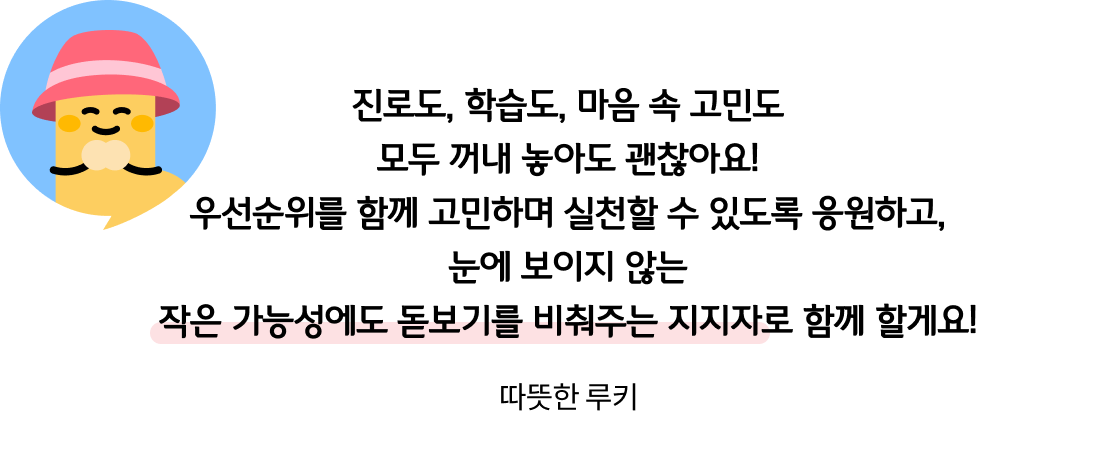 진로도, 학습도, 마음 속 고민도 모두 꺼내 놓아도 괜찮아요! 우선순위를 함께 고민하며 실천할 수 있도록 응원하고, 눈에 보이지 않는 작은 가능성에도 돋보기를 비춰주는 지지자로 함께 할게요! 따뜻한 루키